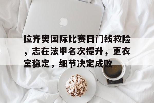 九游网页版登录入口-包含拉齐奥国际比赛日门线救险，志在法甲名次提升，更衣室稳定，细节决定成败的词条-九游网页版登录入口